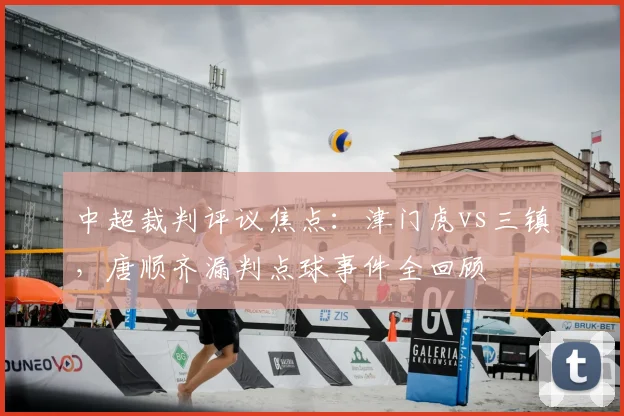 中超裁判评议焦点：津门虎vs三镇，唐顺齐漏判点球事件全回顾