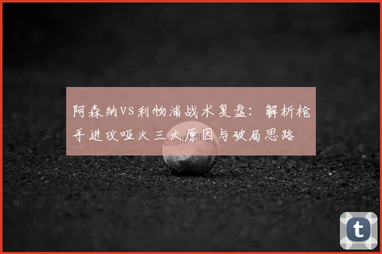 阿森纳vs利物浦战术复盘:解析枪手进攻哑火三大原因与破局思路