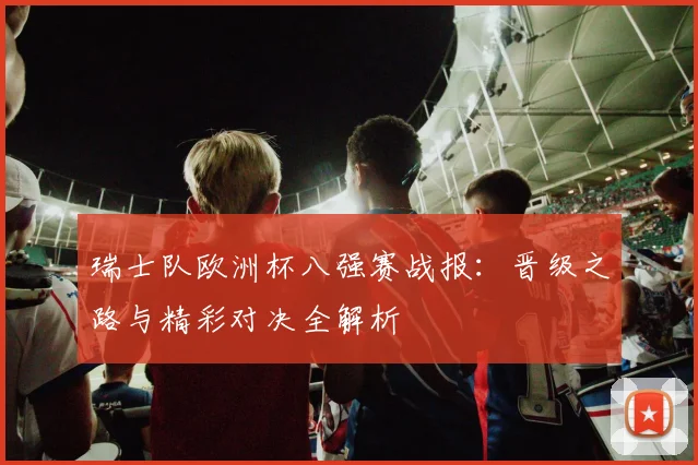 瑞士队欧洲杯八强赛战报：晋级之路与精彩对决全解析