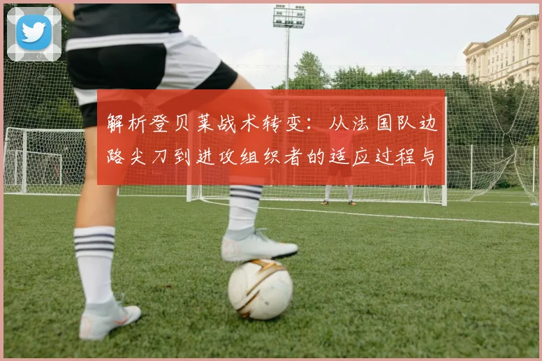 解析登贝莱战术转变：从法国队边路尖刀到进攻组织者的适应过程与数据表现
