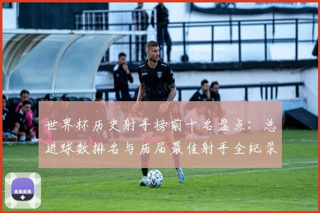 世界杯历史射手榜前十名盘点:总进球数排名与历届最佳射手全纪录