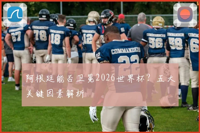 阿根廷能否卫冕2026世界杯?五大关键因素解析